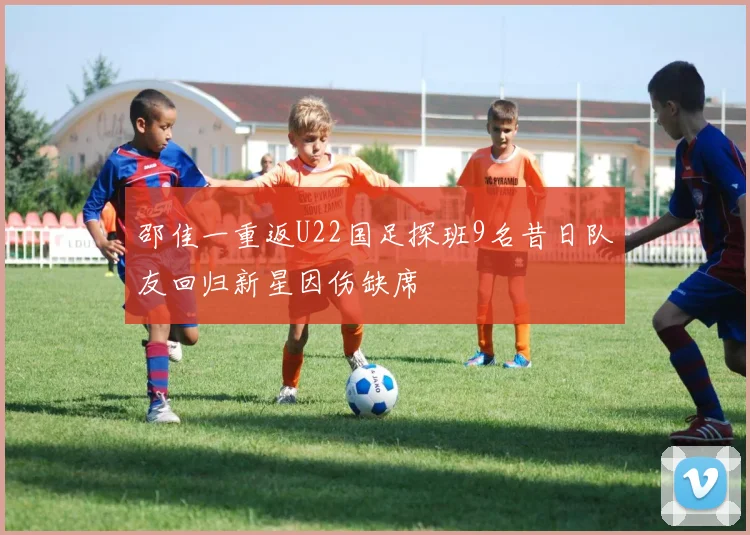 邵佳一重返U22国足探班9名昔日队友回归新星因伤缺席