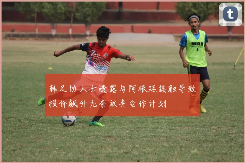韩足协人士透露与阿根廷接触导致报价飙升无奈放弃合作计划
