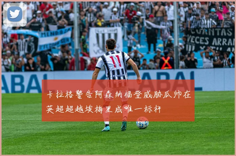 卡拉格警告阿森纳福登威胁瓜帅在英超超越埃梅里成唯一标杆