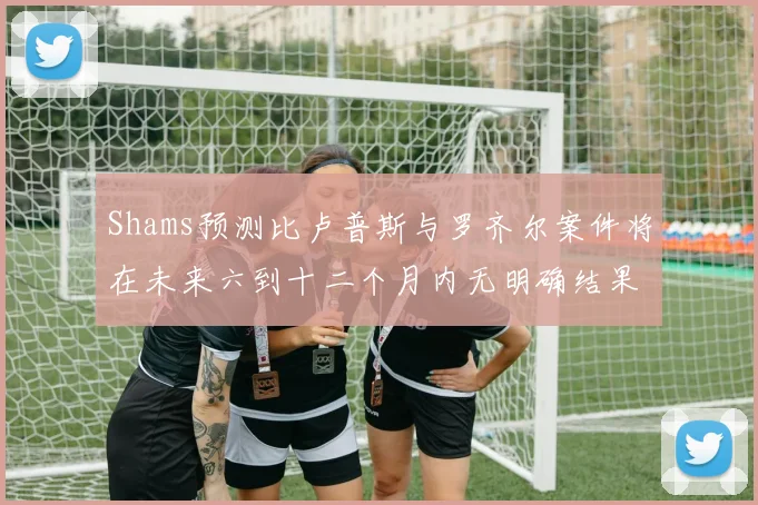 Shams预测比卢普斯与罗齐尔案件将在未来六到十二个月内无明确结果