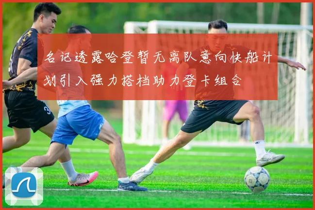 名记透露哈登暂无离队意向快船计划引入强力搭档助力登卡组合