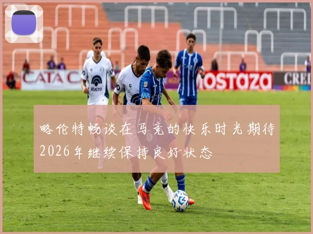 略伦特畅谈在马竞的快乐时光期待2026年继续保持良好状态