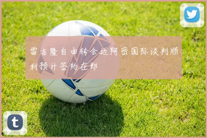 雷吉隆自由转会迈阿密国际谈判顺利预计签约在即