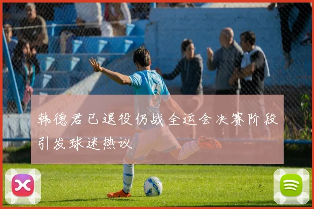 韩德君已退役仍战全运会决赛阶段引发球迷热议