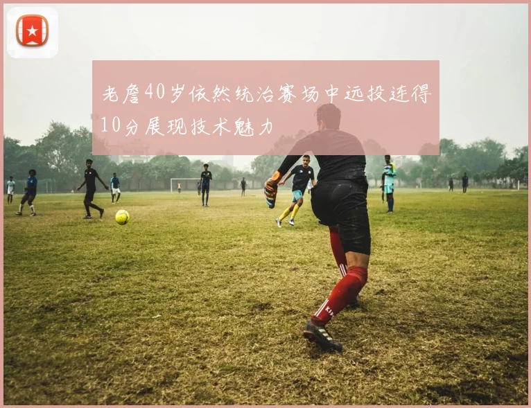 老詹40岁依然统治赛场中远投连得10分展现技术魅力