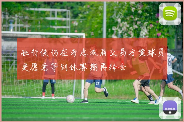 独行侠仍在考虑浓眉交易方案球员更愿意等到休赛期再转会