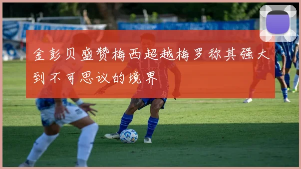 金彭贝盛赞梅西超越梅罗称其强大到不可思议的境界