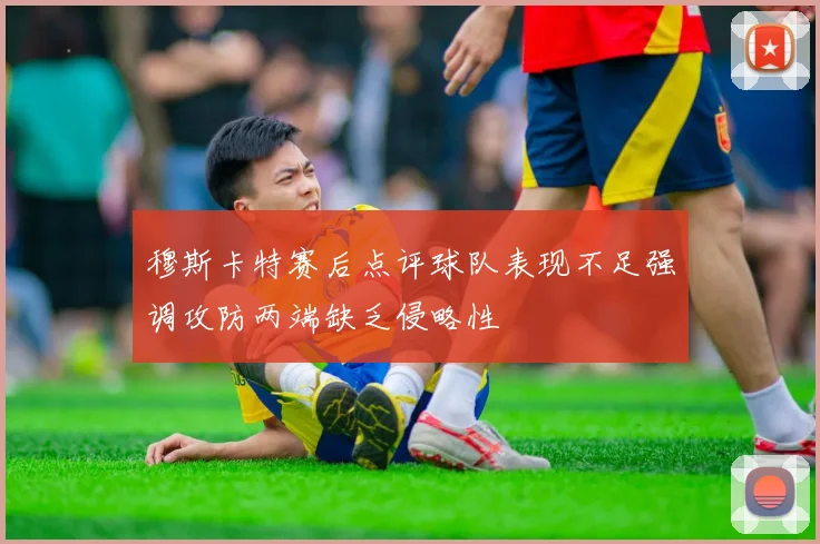 穆斯卡特赛后点评球队表现不足强调攻防两端缺乏侵略性