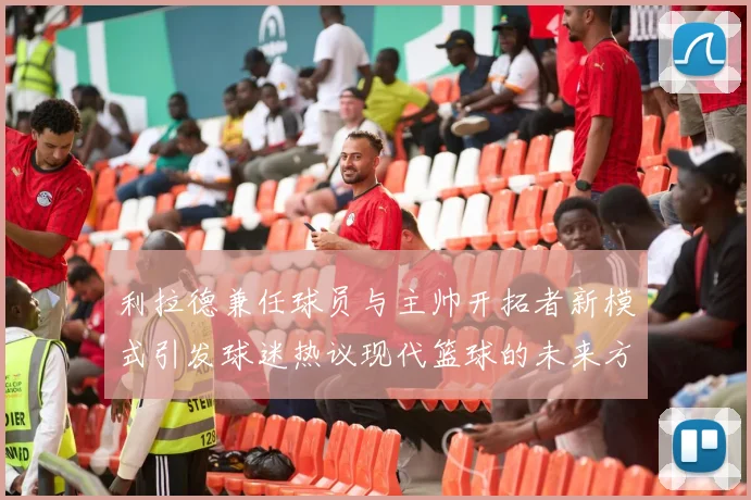 利拉德兼任球员与主帅开拓者新模式引发球迷热议现代篮球的未来方向
