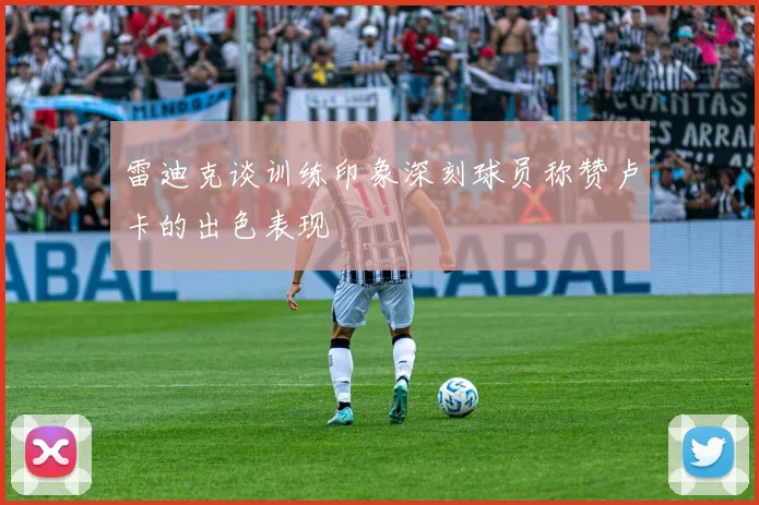 雷迪克谈训练印象深刻球员称赞卢卡的出色表现