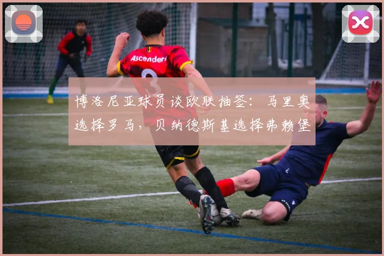 博洛尼亚球员谈欧联抽签：马里奥选择罗马，贝纳德斯基选择弗赖堡