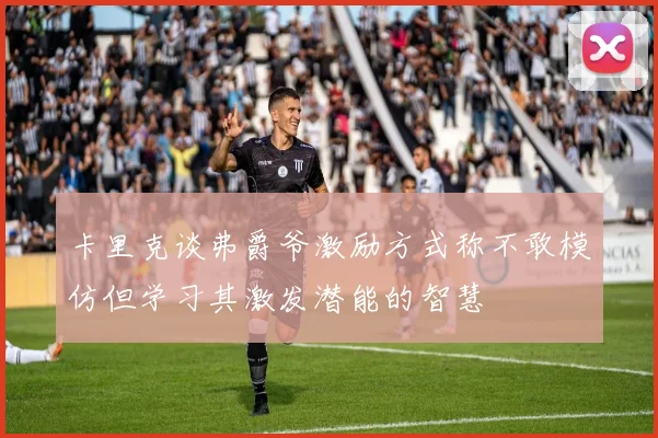 卡里克谈弗爵爷激励方式称不敢模仿但学习其激发潜能的智慧