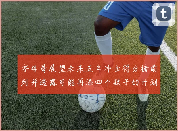 字母哥展望未来五年冲击得分榜前列并透露可能再添四个孩子的计划