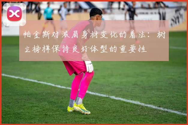 帕金斯对浓眉身材变化的看法：树立榜样保持良好体型的重要性