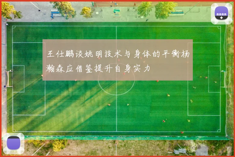 王仕鹏谈姚明技术与身体的平衡杨瀚森应借鉴提升自身实力