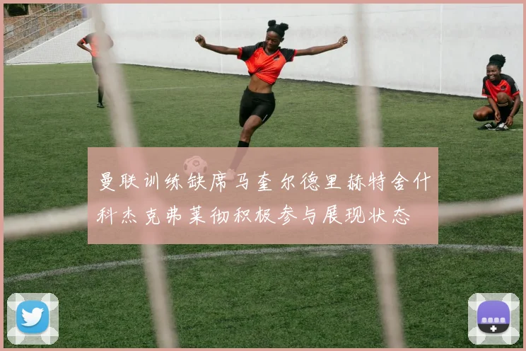 曼联训练缺席马奎尔德里赫特舍什科杰克弗莱彻积极参与展现状态
