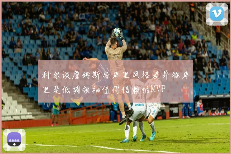 科尔谈詹姆斯与库里风格差异称库里是低调领袖值得信赖的MVP