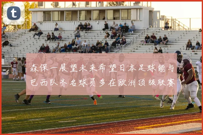 森保一展望未来希望日本足球能与巴西队齐名球员多在欧洲顶级联赛效力