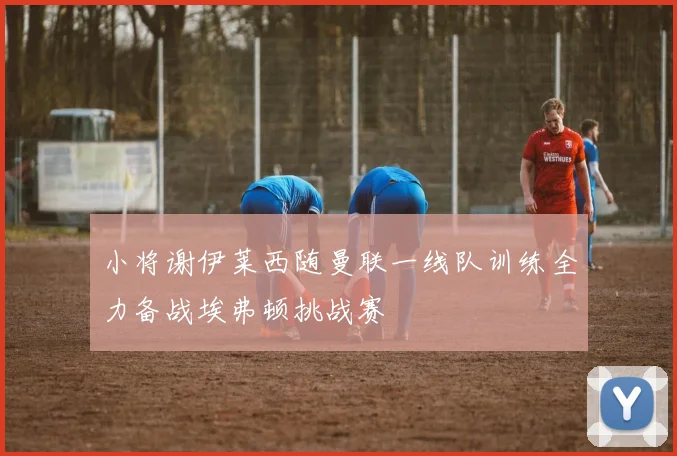 小将谢伊莱西随曼联一线队训练全力备战埃弗顿挑战赛