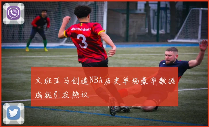 文班亚马创造NBA历史单场豪华数据成就引发热议