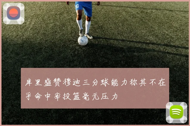 库里盛赞穆迪三分球能力称其不在乎命中率投篮毫无压力