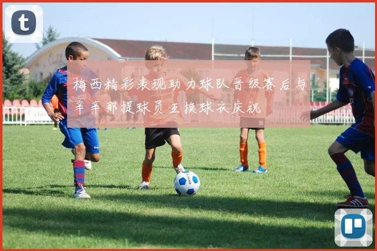 梅西精彩表现助力球队晋级赛后与辛辛那提球员互换球衣庆祝