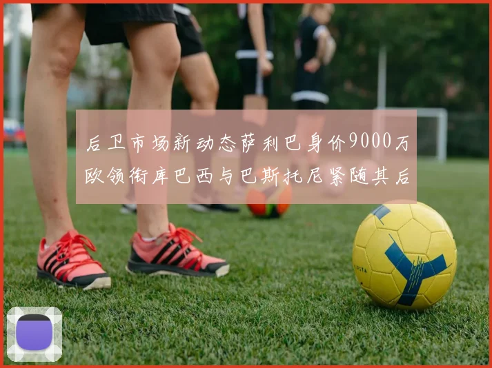 后卫市场新动态萨利巴身价9000万欧领衔库巴西与巴斯托尼紧随其后