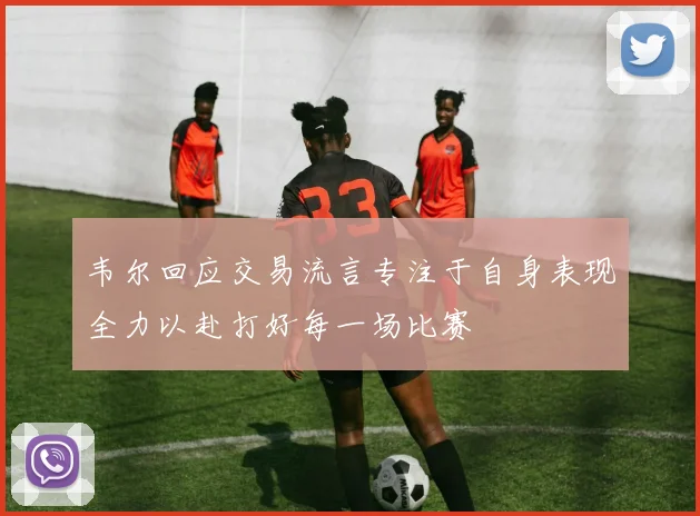 韦尔回应交易流言专注于自身表现全力以赴打好每一场比赛