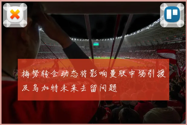 梅努转会动态将影响曼联中场引援及乌加特未来去留问题