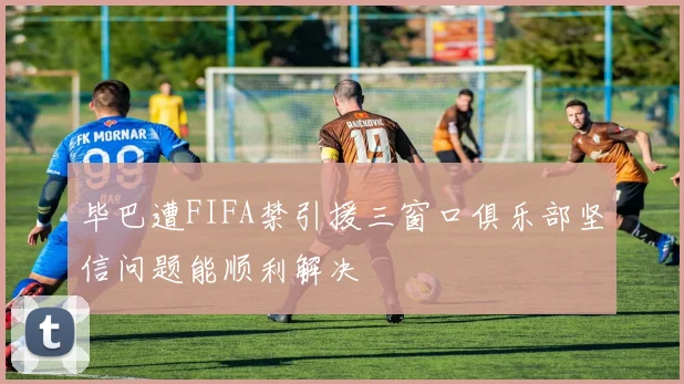 毕巴遭FIFA禁引援三窗口俱乐部坚信问题能顺利解决