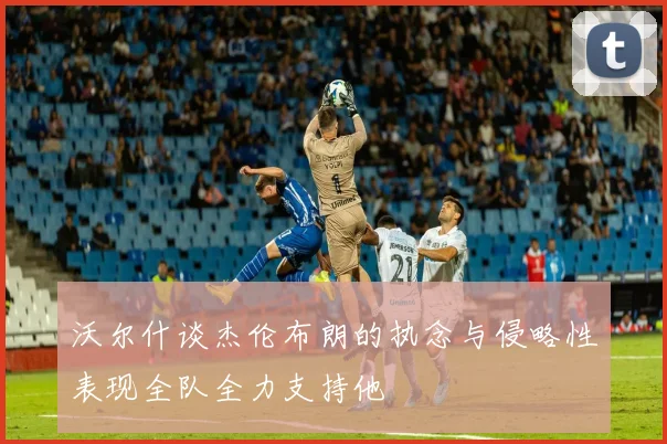 沃尔什谈杰伦布朗的执念与侵略性表现全队全力支持他