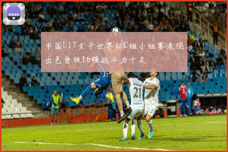 中国U17女子世界杯C组小组赛表现出色晋级16强战斗力十足