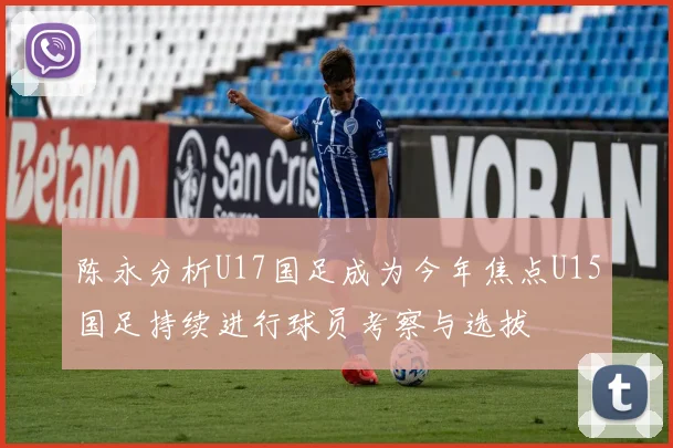 陈永分析U17国足成为今年焦点U15国足持续进行球员考察与选拔