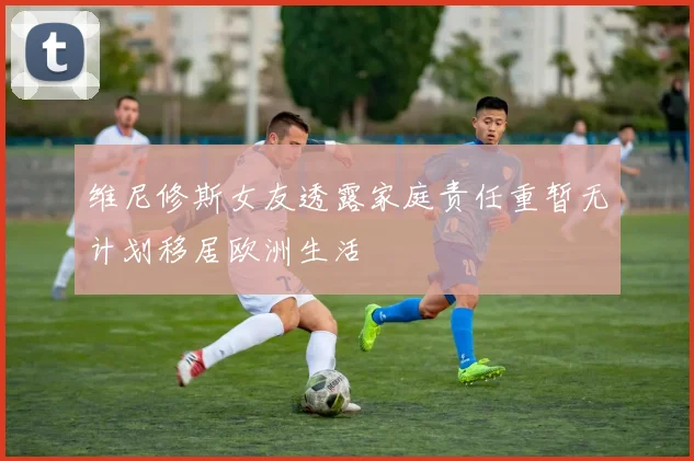 维尼修斯女友透露家庭责任重暂无计划移居欧洲生活