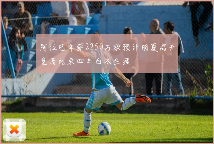 阿拉巴年薪2250万欧预计明夏离开皇马结束四年白衣生涯